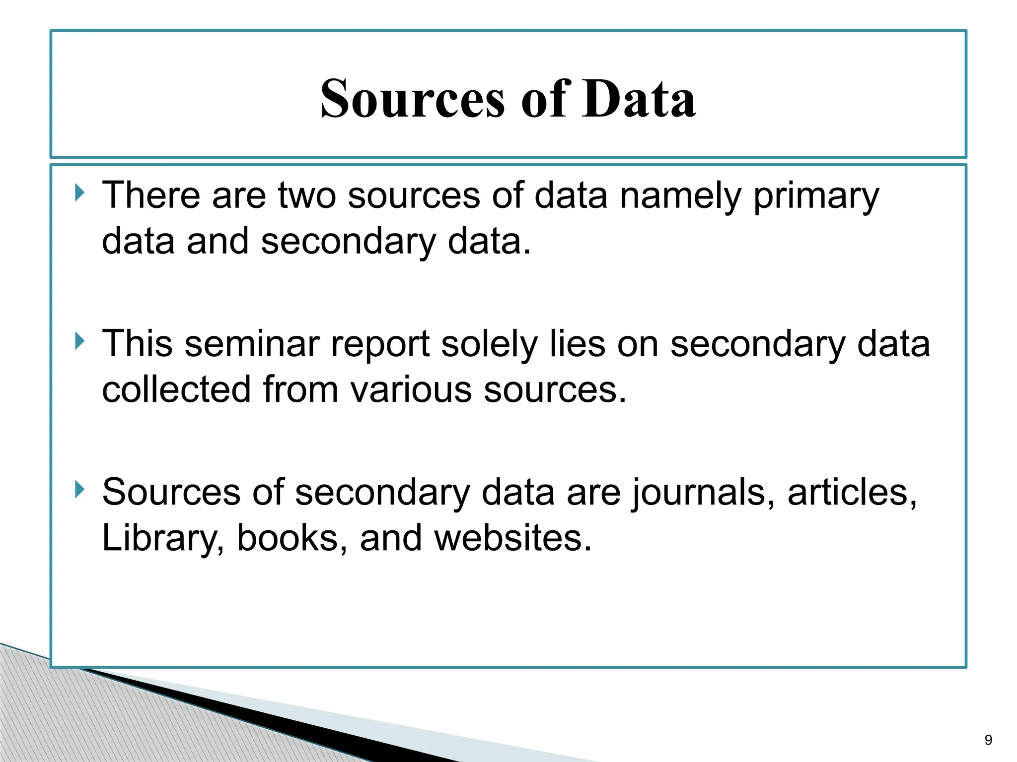 9
 There are two sources of data namely primary
data and secondary data.
 This seminar report solely lies on secondary data
collected from various sources.
 Sources of secondary data are journals, articles,
Library, books, and websites.
Sources of Data
 