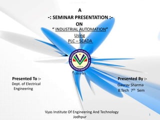 Vyas Institute Of Engineering And Technology
Jodhpur
A
-: SEMINAR PRESENTATION :-
ON
“ INDUSTRIAL AUTOMATION”
Using
PLC – SCADA
Presented To :-
Dept. of Electrical
Engineering
Presented By :-
Gaurav Sharma
B.Tech 7th Sem
1
( 2015-16 )
Jai Shree Ram
 