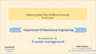 Mahatma Jyotiba Phule Rohilkhand University
Bareilly-243006
Presentation On
E-waste management
Presented BY
Gaurav Singh
19ME25
Under Guidance
Dr. T. U. Siddiqui (GUIDE)
Mr. Ankit Varshney Singh (Co-GUIDE)
 