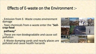 Effects of E-waste on the Environment :-
. Emission from E- Waste create environment
damage
. Toxic chemicals from e-waste enter the “Soil-
crap-food
pathway”
. These are non-biodegradable and cause soil
pollution
. E-Waste dumping yards and nearly places are
polluted and cause health harzards
 