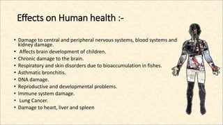Effects on Human health :-
• Damage to central and peripheral nervous systems, blood systems and
kidney damage.
• Affects brain development of children.
• Chronic damage to the brain.
• Respiratory and skin disorders due to bioaccumulation in fishes.
• Asthmatic bronchitis.
• DNA damage.
• Reproductive and developmental problems.
• Immune system damage.
• Lung Cancer.
• Damage to heart, liver and spleen
 