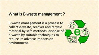 What is E-waste management ?
E-waste management is a process to
collect e-waste, recover and recycle
material by safe methods, dispose of
e-waste by suitable techniques to
reduce its adverse impacts on
environment.
 