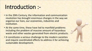 Introduction :-
• In the 20th Century, the information and communication
revolution has brought enormous changes in the way we
organise our lives, our economies, industries and
institution.
• At the same time, these have led to manifold problems
including the problem of massive amount of hazardous
waste and other wastes generated from electric products.
• It constitutes a serious challenge to the modern societies
and require coordinated effects to address it for achieving
sustainable development.
 
