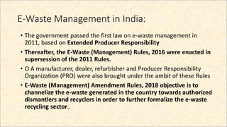 E-Waste Management in India:
• The government passed the first law on e-waste management in
2011, based on Extended Producer Responsibility
• Thereafter, the E-Waste (Management) Rules, 2016 were enacted in
supersession of the 2011 Rules.
• O A manufacturer, dealer, refurbisher and Producer Responsibility
Organization (PRO) were also brought under the ambit of these Rules
• E-Waste (Management) Amendment Rules, 2018 objective is to
channelize the e-waste generated in the country towards authorized
dismantlers and recyclers in order to further formalize the e-waste
recycling sector..
 