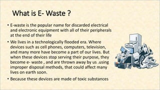 What is E- Waste ?
• E-waste is the popular name for discarded electrical
and electronic equipment with all of their peripherals
at the end of their life
• We lives in a technologically flooded era. Where
devices such as cell phones, computers, television,
and many more have become a part of our lives. But
when these devices stop serving their purpose, they
become e- waste , and are thrown away by us .using
improper disposal methods, that could affect many
lives on earth soon.
• Because these devices are made of toxic substances
 
