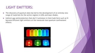 LIGHT EMITTERS:
 The discovery of quantum dots has led to the development of an entirely new
range of materials for the active regions in LEDs and laser diodes.
 Indirect gap semiconductors that don’t luminesce in their bulk form such as Si
become efficient light emitters at the nanoscale due quantum confinement
effects.
 