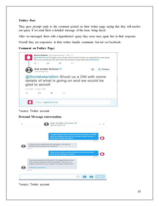 33
Twitter Post
They gave prompt reply to the comment posted on their twitter page saying that they will resolve
our query if we send them a detailed message of the issue being faced.
After we messaged them with a hypothetical query they were once again fast in their response
Overall they are responsive in their twitter handle comments but not on Facebook.
Comment on Twitter Page:
*source: Twitter account
Personal Message conversation:
*source: Twitter account
 