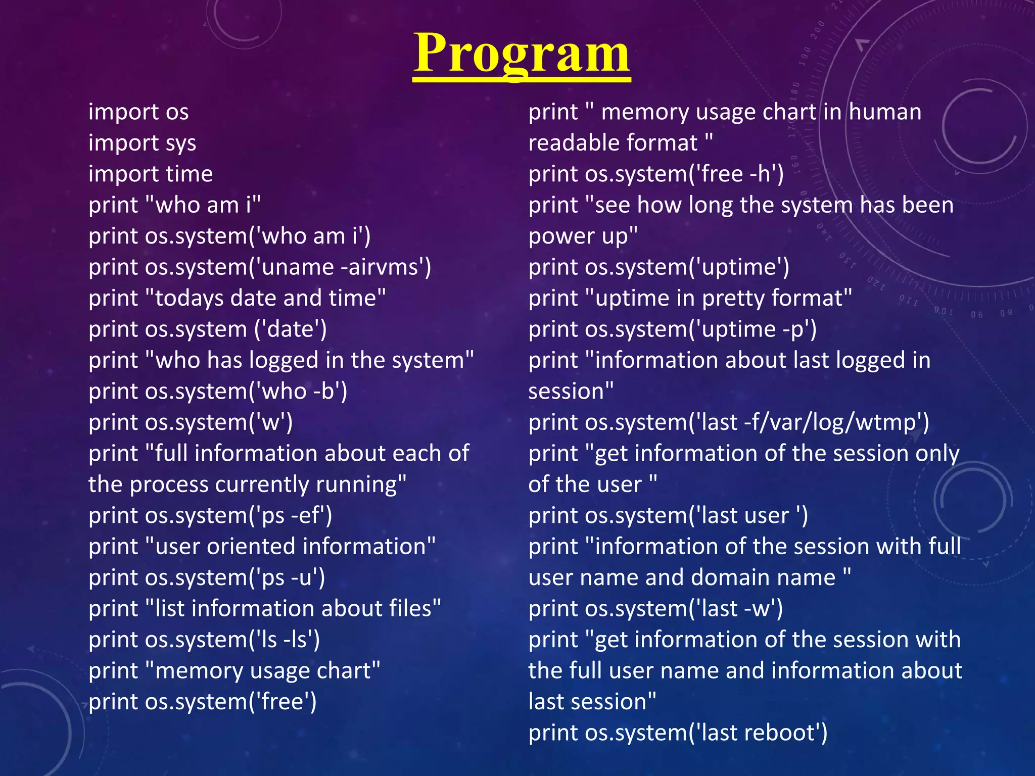 import os
import sys
import time
print "who am i"
print os.system('who am i')
print os.system('uname -airvms')
print "todays date and time"
print os.system ('date')
print "who has logged in the system"
print os.system('who -b')
print os.system('w')
print "full information about each of
the process currently running"
print os.system('ps -ef')
print "user oriented information"
print os.system('ps -u')
print "list information about files"
print os.system('ls -ls')
print "memory usage chart"
print os.system('free')
print " memory usage chart in human
readable format "
print os.system('free -h')
print "see how long the system has been
power up"
print os.system('uptime')
print "uptime in pretty format"
print os.system('uptime -p')
print "information about last logged in
session"
print os.system('last -f/var/log/wtmp')
print "get information of the session only
of the user "
print os.system('last user ')
print "information of the session with full
user name and domain name "
print os.system('last -w')
print "get information of the session with
the full user name and information about
last session"
print os.system('last reboot')
Program
 