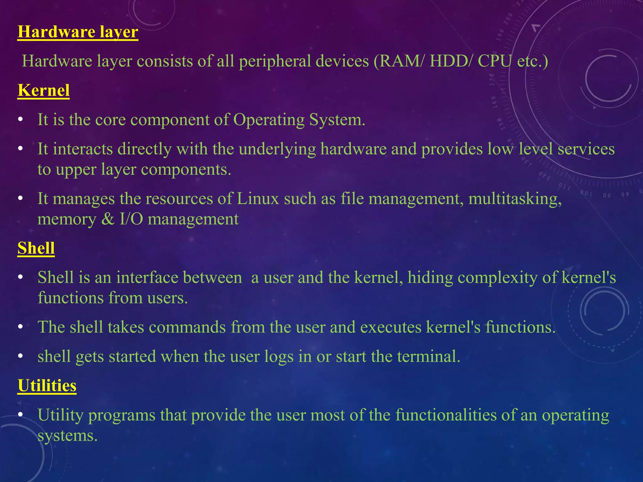 Hardware layer
Hardware layer consists of all peripheral devices (RAM/ HDD/ CPU etc.)
Kernel
• It is the core component of Operating System.
• It interacts directly with the underlying hardware and provides low level services
to upper layer components.
• It manages the resources of Linux such as file management, multitasking,
memory & I/O management
Shell
• Shell is an interface between a user and the kernel, hiding complexity of kernel's
functions from users.
• The shell takes commands from the user and executes kernel's functions.
• shell gets started when the user logs in or start the terminal.
Utilities
• Utility programs that provide the user most of the functionalities of an operating
systems.
 