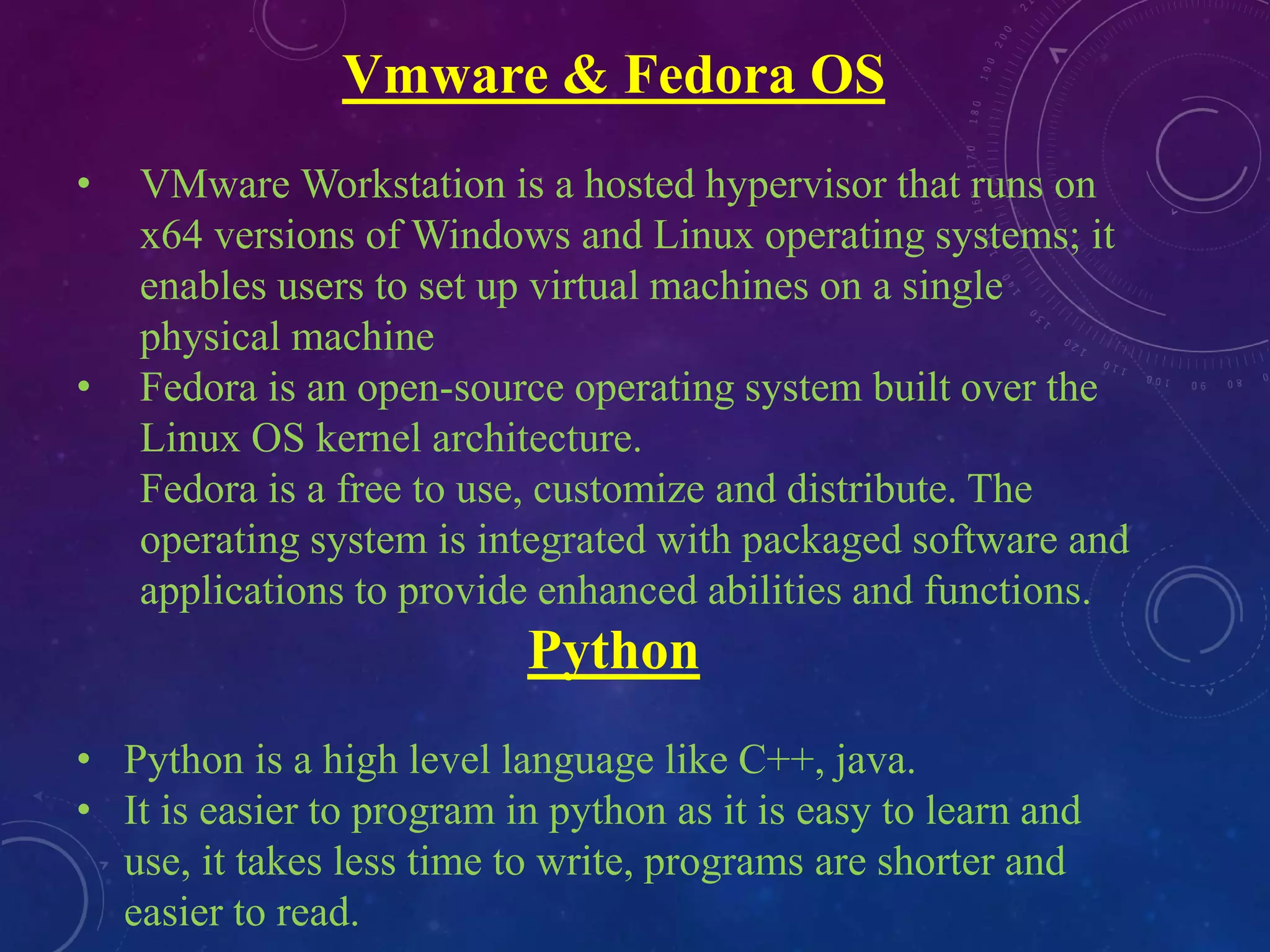 Vmware & Fedora OS
• VMware Workstation is a hosted hypervisor that runs on
x64 versions of Windows and Linux operating systems; it
enables users to set up virtual machines on a single
physical machine
• Fedora is an open-source operating system built over the
Linux OS kernel architecture.
Fedora is a free to use, customize and distribute. The
operating system is integrated with packaged software and
applications to provide enhanced abilities and functions.
Python
• Python is a high level language like C++, java.
• It is easier to program in python as it is easy to learn and
use, it takes less time to write, programs are shorter and
easier to read.
 