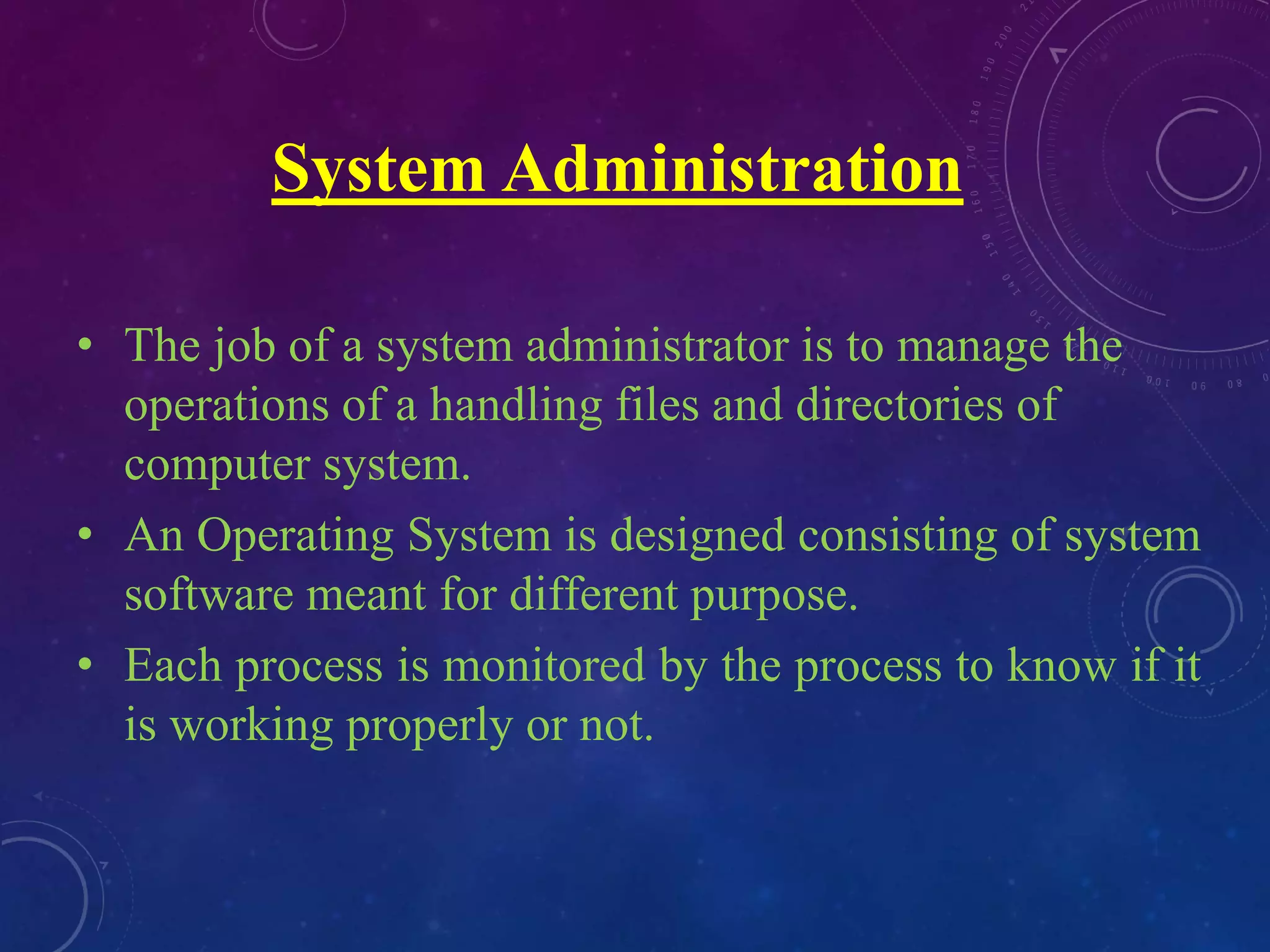 System Administration
• The job of a system administrator is to manage the
operations of a handling files and directories of
computer system.
• An Operating System is designed consisting of system
software meant for different purpose.
• Each process is monitored by the process to know if it
is working properly or not.
 