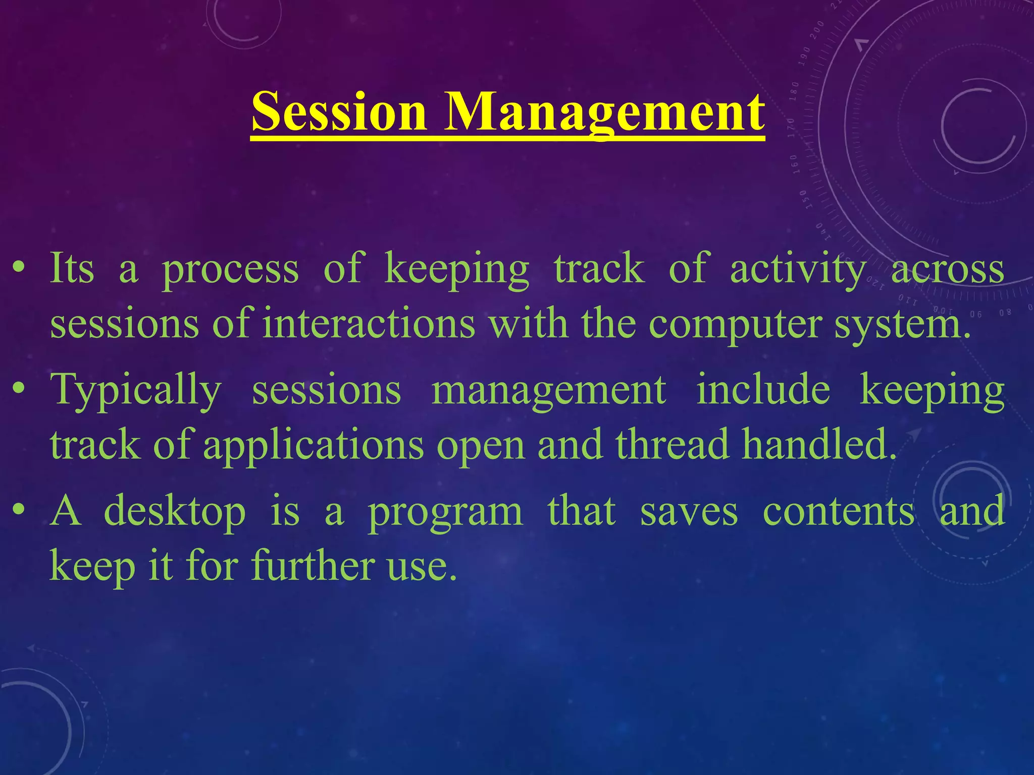 Session Management
• Its a process of keeping track of activity across
sessions of interactions with the computer system.
• Typically sessions management include keeping
track of applications open and thread handled.
• A desktop is a program that saves contents and
keep it for further use.
 