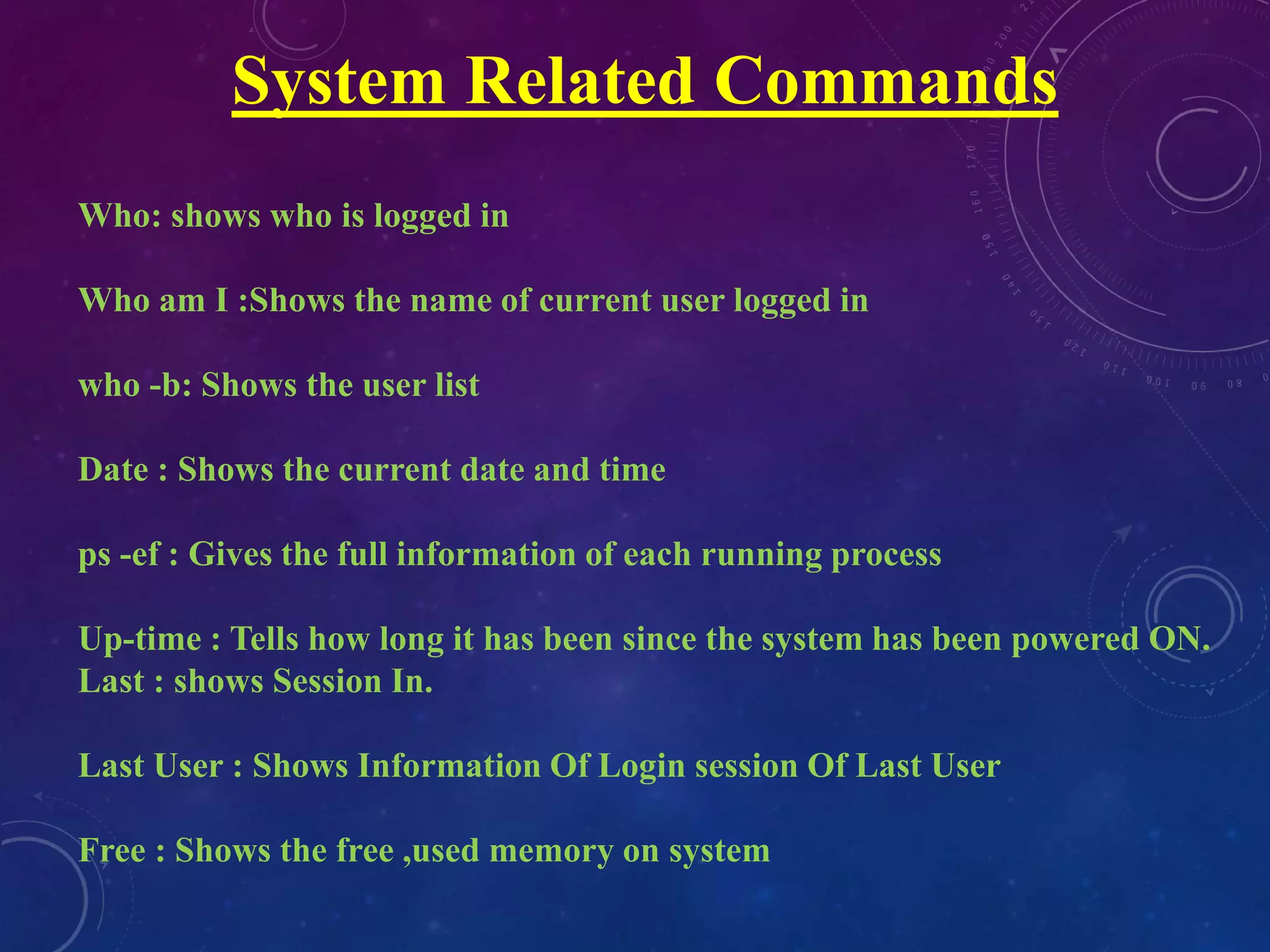 System Related Commands
Who: shows who is logged in
Who am I :Shows the name of current user logged in
who -b: Shows the user list
Date : Shows the current date and time
ps -ef : Gives the full information of each running process
Up-time : Tells how long it has been since the system has been powered ON.
Last : shows Session In.
Last User : Shows Information Of Login session Of Last User
Free : Shows the free ,used memory on system
 