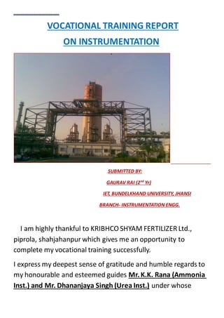 VOCATIONAL TRAINING REPORT
ON INSTRUMENTATION
SUBMITTED BY:
GAURAV RAI (2nd
Yr)
IET, BUNDELKHAND UNIVERSITY, JHANSI
BRANCH- INSTRUMENTATION ENGG.
I am highly thankful to KRIBHCO SHYAM FERTILIZER Ltd.,
piprola, shahjahanpur which gives me an opportunity to
complete my vocational training successfully.
I express my deepest sense of gratitude and humble regards to
my honourable and esteemed guides Mr.K.K. Rana (Ammonia
Inst.) and Mr. Dhananjaya Singh (Urea Inst.) under whose
 