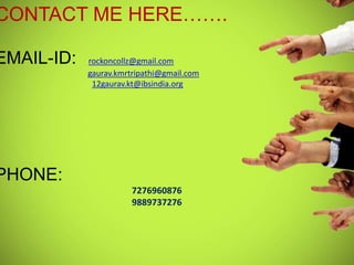 CONTACT ME HERE…….

EMAIL-ID:   rockoncollz@gmail.com
            gaurav.kmrtripathi@gmail.com
             12gaurav.kt@ibsindia.org




PHONE:
                       7276960876
                       9889737276
 