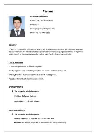 Résumé
GAURAVKUMAR TYAGI
FlatNo: 89C , Sec:99 , LIG Flats
Noida,(U.P)
Email:gtyagi.tyagi90@gmail.com
Mobile No:+91-7065453949
OBJECTIVE
To work ina challengingenvironment,where Iwill be able toprovidepromptandcourteousservice to
the customersand alsointend tomake a successful careerwithleadingorganizationwithall myefforts
for the benefitof the organizationandtoexplore myself andrealizemyownpotential.
CAREER SUMMARY
*1 Year of experienceasa Software Engineer.
* Outgoingpersonalitywithstronganalytical andcreative problemsolvingskills.
* Abilitytoworkindiverse environmentsandwithdiversegroups.
* Goodwrittenandverbal communicationskills.
WORK EXPERIENCE
 The Innovative Minds, Bangalore
Position– Software Engineer
JoiningDate: 1st
Feb2015 till date
INDUSTRIAL TRAINING
 The Innovative Minds,Bangalore
Training schedule: 1st
February 2015 – 30th
April 2015
Remarks : Successful completionof Three monthsof industrial training
 