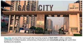 Gaur City are one of the most sought after township projects of Delhi NCR, It offers matchless
combination of brilliant location, extraordinary infrastructure and remarkable pricing with world class
facilities to its residents.
 