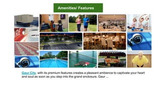 Gaur City, with its premium features creates a pleasant ambience to captivate your heart
and soul as soon as you step into the grand enclosure. Gaur ...
Amenities/ Features
 