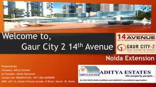 Gaur City 2 14th Avenue
Noida Extension
Welcome to,
Presented By:
Company: Aditya Estates
Co-Founder: Ashish Baranwal
Contact No: 09650433339, +91-120–4245599
ADD: LGF-14, Ansals Fortune Arcade, K-Block, Sector 18, Noida
 