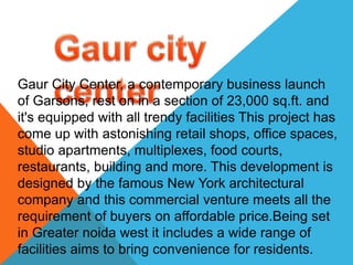 Gaur City Center, a contemporary business launch
of Garsons, rest on in a section of 23,000 sq.ft. and
it's equipped with all trendy facilities This project has
come up with astonishing retail shops, office spaces,
studio apartments, multiplexes, food courts,
restaurants, building and more. This development is
designed by the famous New York architectural
company and this commercial venture meets all the
requirement of buyers on affordable price.Being set
in Greater noida west it includes a wide range of
facilities aims to bring convenience for residents.
 