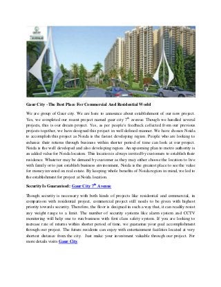 Gaur City –The Best Place For Commercial And Residential World
We are group of Gaur city. We are here to announce about establishment of our new project.
Yes, we completed our recent project named gaur city 7th
avenue. Though we handled several
projects, this is our dream project. Yes, as per people’s feedback collected from our previous
projects together, we have designed this project in well defined manner. We have chosen Noida
to accomplish this project as Noida is the fastest developing region. People who are looking to
enhance their returns through business within shorter period of time can look at our project.
Noida is the well developed and also developing region. An upcoming plan to metro authority is
an added value for Noida location. This location is always invited by customers to establish their
residence. Whatever may be demand by customer as they may either choose the location to live
with family or to just establish business environment, Noida is the greatest place to see the value
for money invested on real estate. By keeping whole benefits of Noida region in mind, we led to
the establishment for project at Noida location.
Security Is Guaranteed: Gaur City 7th
Avenue
Though security is necessary with both kinds of projects like residential and commercial, in
comparison with residential project, commercial project still needs to be given with highest
priority towards security. Therefore, the floor is designed in such a way that, it can readily resist
any weight range to a limit. The number of security systems like alarm system and CCTV
monitoring will help one to run business with first class safety system. If you are looking to
increase rate of returns within shorter period of time, we guarantee your goal accomplishment
through our project. The future residents can enjoy with entertainment facilities located at very
shortest distance from the city. Just make your investment valuable through our project. For
more details visits Gaur City.
 