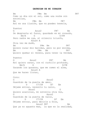 GAURDIAN DE MI CORAZON<br />Bm                 F#m  Bm                      F#7<br />Como un día sin el sol, como una noche sin estrellas,<br />Bm             F#m  Bm               F#7<br />Así es una ilusión, que no puedes tenerla,<br />Puente:<br />G                Asus2          F#7       Bm<br />Se despierta el furor, guardado en mi corazón,<br />      Bm/A      G                   D/F#<br />Pero nadie me oye, el silencio triunfo,<br />              Asus4 A<br />Otra vez me mudó,<br />Bm                   F#m  Bm             F#7<br />Quiero curar mis heridas, pero no por encima,<br />Bm                 F#m   Bm              F#7<br />Quiero quemar el veneno, para tener la verdad,<br />Puente:<br />G            Asus2          F#7        Bm<br />Así quiero sanar, con el cuchillo profundo,<br />     Bm/A      G                      D/F#<br />Sacando los gusanos, que me comen el alma,<br />              Asus4 A<br />Que me hacen llorar,<br />Coro:<br />G                         Asus2<br />Guardián de la puerta de amor,<br />          D       C7/C#      B7    Em<br />Déjame entrar, necesito tu calor,<br />            Asus2                   D<br />Quiero acariciar, mi estrella otra vez,<br />G                         Asus2<br />Guardián de la puerta de valor,<br />         D        C7/C#         B7   Em<br />Déjame entrar, para decirle a Dios,<br />                  Asus2 F#7               Bm<br />Que ya no aguanto mas,  lo que es la realidad,<br />Bm/A   Em                  Asus2         Bm F#m Bm F#7<br />Por favor, guardián, guardián de mi corazón,<br />Puente:<br />G           Asus2     F#7       Bm<br />Necesito tu amor, necesito tu calor,<br />    Bm/A       G                       D/F#<br />Necesito mi estrella, guardian de la puerta<br />         Asus4 A<br />Dejame entrar…<br />