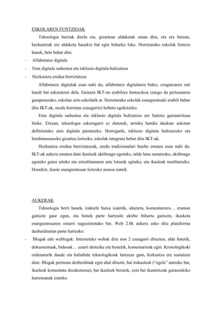 ESKOLAREN FUNTZIOAK 
Teknologia berriak direla eta, gizartean aldaketak eman dira, eta era berean, hezkuntzak ere aldaketa hauekin bat egin beharko luke. Horretarako eskolak funtzio hauek, bete behar ditu: 
- Alfabetatze digitala 
- Eten digitala saihestea eta inklusio digitala bultzatzea 
- Hezkuntza eredua berriztatzea 
Alfabetatze digitalak esan nahi du, alfabetatze digitalaren bidez, ezagutzaren zati handi bat eskuratzen dela. Gainera IKT-en erabilera funtsezkoa izango da pertsonaren garapenerako, eskolan zein eskolatik at. Horretarako eskolak esanguratsuki erabili behar ditu IKT-ak, modu horretan ezaugarriei hobeto egokitzeko. 
Eten digitala saihestea eta inklusio digitala bultzatzea ere funtzio garrantzitsua liteke. Etxean, teknologia eskuragarri ez dutenek, arrisku handia daukate askotan definitutako eten digitala pairatzeko. Horregatik, inklusio digitala bultzatzeko eta berdintasunezko gizartea lortzeko, eskolak integratu behar ditu IKT-ak. 
Hezkuntza eredua berriztatzeak, eredu tradizionalari buelta ematea esan nahi du. IKT-ak aukera ematen dute ikasleek aktiboago egoteko, talde lana sustatzeko, aktiboago egoteko gaien arteko eta errealitatearen arte loturak egiteko, eta ikasleak motibatzeko. Honekin, ikaste esanguratsuan lortzeko asmoa izanik. 
AUKERAK 
Teknologia berri hauek, irakurle hutsa izatetik, idaztera, komentatzera… eraman gaituzte gaur egun, eta honek parte hartzaile aktibo bihurtu gaituzte, ikasketa esanguratsuaren oinarri nagusienetako bat. Web 2.0k aukera asko ditu plataforma desberdinetan parte hartzeko: 
- Blogak edo weblogak: Interneteko webak dira non 2 ezaugarri dituzten, alde batetik, dokumentuak, bideoak… ezarri daitezke eta bestetik, komentarioak egin. Kronologikoki ordenaturik daude eta baliabide teknologikoak lantzeaz gain, hizkuntza ere sustatzen dute. Blogak pertsona desberdinak egin ahal dituzte, bai irakasleek (“egela” antzeko bat, ikasleek komentatu dezaketeena), bai ikasleek beraiek, zein bai ikastetxeak gurasoekiko harremanak izateko.  