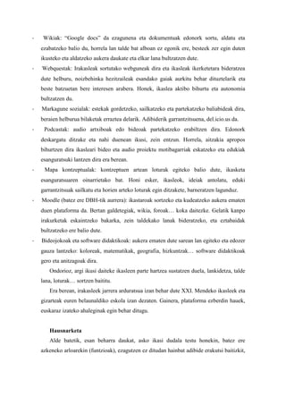 - Wikiak: “Google docs” da ezagunena eta dokumentuak edonork sortu, aldatu eta ezabatzeko balio du, horrela lan talde bat alboan ez egonik ere, besteek zer egin duten ikusteko eta aldatzeko aukera daukate eta elkar lana bultzatzen dute. 
- Webquestak: Irakasleak sortutako webguneak dira eta ikasleak ikerketetara bideratzea dute helburu, noizbehinka hezitzaileak esandako gaiak aurkitu behar dituztelarik eta beste batzuetan bere interesen arabera. Honek, ikaslea aktibo bihurtu eta autonomia bultzatzen du. 
- Markagune sozialak: estekak gordetzeko, sailkatzeko eta partekatzeko baliabideak dira, beraien helburua bilaketak erraztea delarik. Adibiderik garrantzitsuena, del.icio.us da. 
- Podcastak: audio artxiboak edo bideoak partekatzeko erabiltzen dira. Edonork deskargatu ditzake eta nahi duenean ikusi, zein entzun. Horrela, aitzakia apropos bihurtzen dira ikasleari bideo eta audio proiektu motibagarriak eskatzeko eta edukiak esanguratsuki lantzen dira era berean. 
- Mapa kontzeptualak: kontzeptuen artean loturak egiteko balio dute, ikasketa esanguratsuaren oinarrietako bat. Honi esker, ikasleok, ideiak antolatu, eduki garrantzitsuak sailkatu eta horien arteko loturak egin ditzakete, barneratzen lagunduz. 
- Moodle (batez ere DBH-tik aurrera): ikastaroak sortzeko eta kudeatzeko aukera ematen duen plataforma da. Bertan galdetegiak, wikia, foroak… koka daitezke. Gelatik kanpo irakurketak eskaintzeko bakarka, zein taldekako lanak bideratzeko, eta eztabaidak bultzatzeko ere balio dute. 
- Bideojokoak eta software didaktikoak: aukera ematen dute sarean lan egiteko eta edozer gauza lantzeko: koloreak, matematikak, geografia, hizkuntzak… software didaktikoak gero eta anitzagoak dira. 
Ondorioz, argi ikusi daiteke ikasleen parte hartzea sustatzen duela, lankidetza, talde lana, loturak… sortzen baititu. 
Era berean, irakasleek jarrera arduratsua izan behar dute XXI. Mendeko ikasleek eta gizarteak euren belaunaldiko eskola izan dezaten. Gainera, plataforma ezberdin hauek, euskaraz izateko ahaleginak egin behar ditugu. 
Hausnarketa 
Alde batetik, esan beharra daukat, asko ikasi dudala testu honekin, batez ere azkeneko arloarekin (funtzioak), ezagutzen ez ditudan hainbat adibide erakutsi baitizkit,  