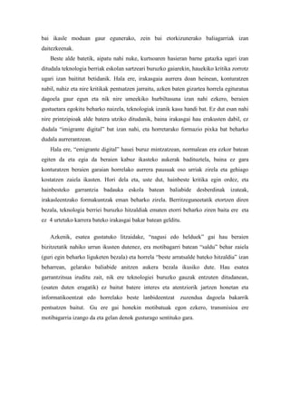 bai ikasle moduan gaur egunerako, zein bai etorkizunerako baliagarriak izan daitezkeenak. 
Beste alde batetik, aipatu nahi nuke, kurtsoaren hasieran barne gatazka ugari izan ditudala teknologia berriak eskolan sartzeari buruzko gaiarekin, hauekiko kritika zorrotz ugari izan baititut betidanik. Hala ere, irakasgaia aurrera doan heinean, konturatzen nabil, nahiz eta nire kritikak pentsatzen jarraitu, azken baten gizartea horrela egituratua dagoela gaur egun eta nik nire umeekiko hurbiltasuna izan nahi ezkero, beraien gustuetara egokitu beharko naizela, teknologiak izanik kasu handi bat. Ez dut esan nahi nire printzipioak alde batera utziko ditudanik, baina irakasgai hau erakusten dabil, ez dudala “imigrante digital” bat izan nahi, eta horretarako formazio pixka bat beharko dudala aurrerantzean. 
Hala ere, “emigrante digital” hauei buruz mintzatzean, normalean era ezkor batean egiten da eta egia da beraien kabuz ikasteko aukerak badituztela, baina ez gara konturatzen beraien garaian horrelako aurrera pausuak oso urriak zirela eta gehiago kostatzen zaiela ikasten. Hori dela eta, uste dut, hainbeste kritika egin ordez, eta hainbesteko garrantzia badauka eskola batean baliabide desberdinak izateak, irakasleentzako formakuntzak eman beharko zirela. Berritzeguneetatik etortzen diren bezala, teknologia berriei buruzko hitzaldiak ematen etorri beharko ziren baita ere eta ez 4 urtetako karrera bateko irakasgai bakar batean gelditu. 
Azkenik, esatea gustatuko litzaidake, “nagusi edo helduek” gai hau beraien bizitzetatik nahiko urrun ikusten dutenez, era motibagarri batean “saldu” behar zaiela (guri egin beharko liguketen bezala) eta horrela “beste arratsalde bateko hitzaldia” izan beharrean, gelarako baliabide anitzen aukera bezala ikusiko dute. Hau esatea garrantzitsua iruditu zait, nik ere teknologiei buruzko gauzak entzuten ditudanean, (esaten duten eragatik) ez baitut batere interes eta atentziorik jartzen honetan eta informatikoentzat edo horrelako beste lanbideentzat zuzendua dagoela bakarrik pentsatzen baitut. Gu ere gai honekin motibatuak egon ezkero, transmisioa ere motibagarria izango da eta gelan denok gusturago sentituko gara. 

