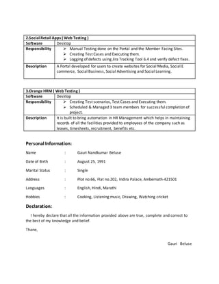 2.Social Retail Apps ( Web Testing )
Software Desktop
Responsibility  Manual Testing done on the Portal and the Member Facing Sites.
 Creating Test Cases and Executing them.
 Logging of defects using Jira Tracking Tool 6.4 and verify defect fixes.
Description A Portal developed for users to create websites for Social Media, Social E
commerce, Social Business, Social Advertising and Social Learning.
3.Orange HRM ( Web Testing )
Software Desktop
Responsibility  Creating Test scenarios, Test Cases and Executing them.
 Scheduled & Managed 3 team members for successful completion of
project.
Description It is built to bring automation in HR Management which helps in maintaining
records of all the facilities provided to employees of the company such as
leaves, timesheets, recruitment, benefits etc.
Personal Information:
Name : Gauri Nandkumar Beluse
Date of Birth : August 25, 1991
Marital Status : Single
Address : Plot no.66, Flat no.202, Indira Palace, Ambernath-421501
Languages : English, Hindi, Marathi
Hobbies : Cooking, Listening music, Drawing, Watching cricket
Declaration:
I hereby declare that all the information provided above are true, complete and correct to
the best of my knowledge and belief.
Thane,
Gauri Beluse
 