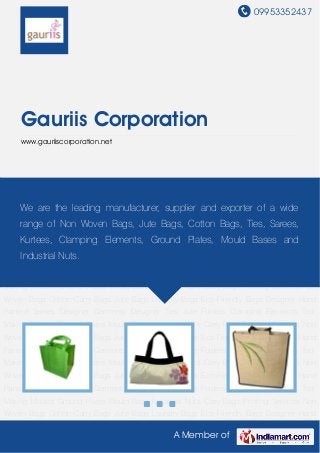09953352437
A Member of
Gauriis Corporation
www.gauriiscorporation.net
Non Woven Bags Cotton Carry Bags Jute Bags Laundry Bags Eco-Friendly Bags Designer Hand
Painted Sarees Designer Garments Designer Ties Jute Folders Clamping Elements Tool
Making Moulds Ground Plates Mould Base Industrial Nuts Carry Bags Printing Services Non
Woven Bags Cotton Carry Bags Jute Bags Laundry Bags Eco-Friendly Bags Designer Hand
Painted Sarees Designer Garments Designer Ties Jute Folders Clamping Elements Tool
Making Moulds Ground Plates Mould Base Industrial Nuts Carry Bags Printing Services Non
Woven Bags Cotton Carry Bags Jute Bags Laundry Bags Eco-Friendly Bags Designer Hand
Painted Sarees Designer Garments Designer Ties Jute Folders Clamping Elements Tool
Making Moulds Ground Plates Mould Base Industrial Nuts Carry Bags Printing Services Non
Woven Bags Cotton Carry Bags Jute Bags Laundry Bags Eco-Friendly Bags Designer Hand
Painted Sarees Designer Garments Designer Ties Jute Folders Clamping Elements Tool
Making Moulds Ground Plates Mould Base Industrial Nuts Carry Bags Printing Services Non
Woven Bags Cotton Carry Bags Jute Bags Laundry Bags Eco-Friendly Bags Designer Hand
Painted Sarees Designer Garments Designer Ties Jute Folders Clamping Elements Tool
Making Moulds Ground Plates Mould Base Industrial Nuts Carry Bags Printing Services Non
Woven Bags Cotton Carry Bags Jute Bags Laundry Bags Eco-Friendly Bags Designer Hand
Painted Sarees Designer Garments Designer Ties Jute Folders Clamping Elements Tool
Making Moulds Ground Plates Mould Base Industrial Nuts Carry Bags Printing Services Non
Woven Bags Cotton Carry Bags Jute Bags Laundry Bags Eco-Friendly Bags Designer Hand
We are the leading manufacturer, supplier and exporter of a wide
range of Non Woven Bags, Jute Bags, Cotton Bags, Ties, Sarees,
Kurtees, Clamping Elements, Ground Plates, Mould Bases and
Industrial Nuts.
 