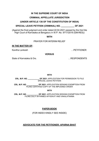 IN THE SUPREME COURT OF INDIA
CRIMINAL APPELLATE JURISDICTION
(UNDER ARTICLE 136 OF THE CONSTITUTION OF INDIA)
SPECIAL LEAVE PETITION (CRIMINAL) NO. ___________ OF 2021
(Against the final judgment and order dated 22.04.2021 passed by the Hon’ble
High Court of Karnataka at Bengaluru in W.P. No. 9717/2019 (GM-RES))
WITH
PRAYER FOR INTERIM RELIEF
IN THE MATTER OF:
Kavitha Lankesh …PETITIONER
VERSUS
State of Karnataka & Ors. …RESPONDENTS
WITH
CRL. M.P. NO. ___________ OF 2021: APPLICATION FOR PERMISSION TO FILE
SPECIAL LEAVE PETITION
CRL. M.P. NO. ___________ OF 2021: APPLICATION SEEKING EXEMPTION FROM
FILING CERTIFIED COPY OF THE IMPUGNED ORDER
WITH
CRL. M.P. NO. ___________ OF 2021: APPLICATION SEEKING EXEMPTION FROM
FILING DULY AFFIRMED AFFIDAVIT AND VAKALATNAMA
PAPER-BOOK
(FOR INDEX KINDLY SEE INSIDE)
ADVOCATE FOR THE PETITIONER: APARNA BHAT
 