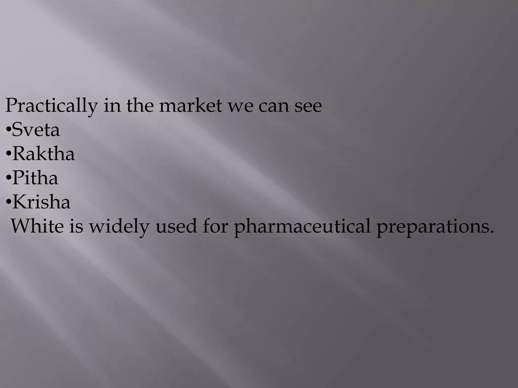 Practically in the market we can see
•Sveta
•Raktha
•Pitha
•Krisha
White is widely used for pharmaceutical preparations.
 