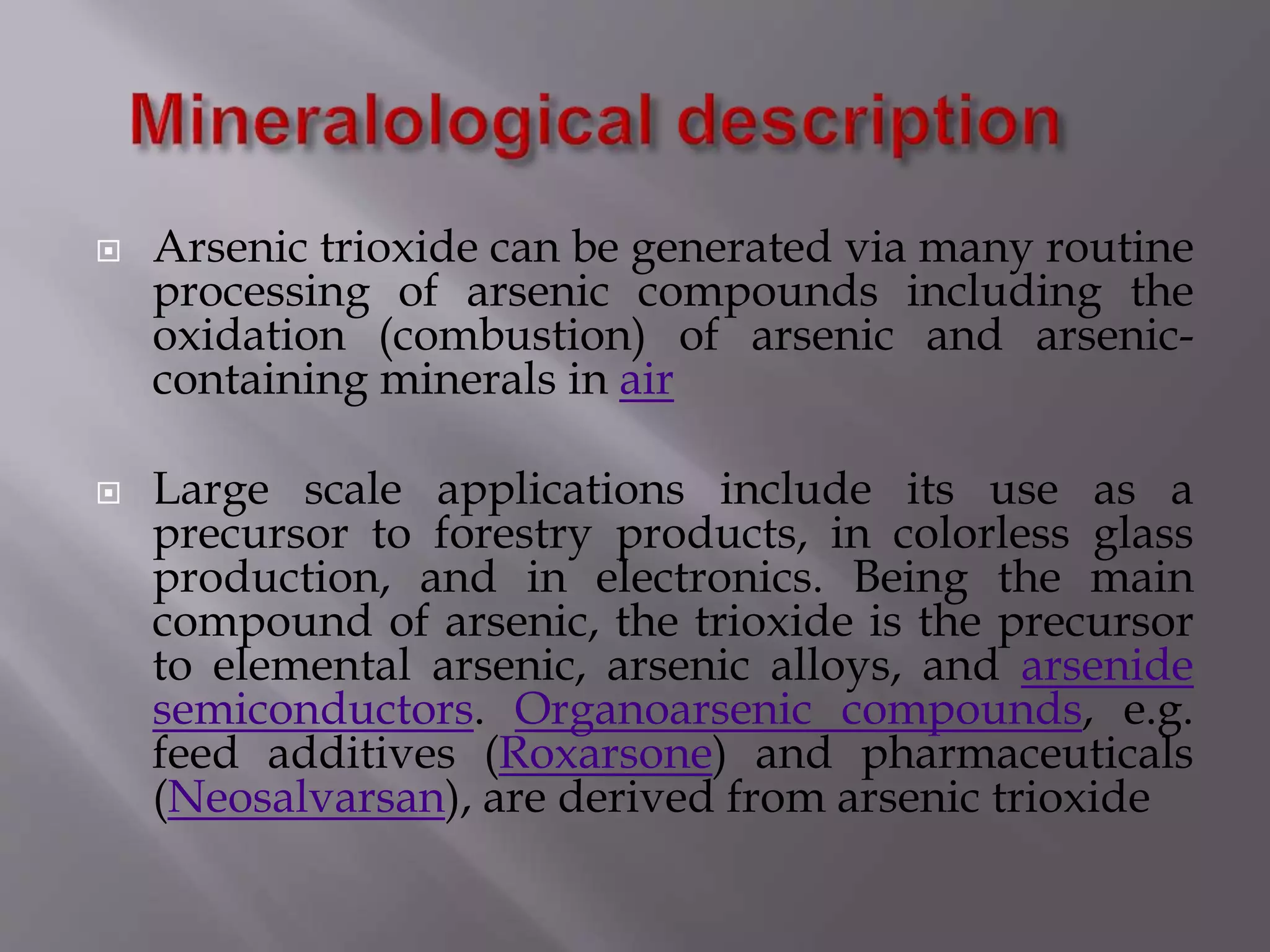  Arsenic trioxide can be generated via many routine
processing of arsenic compounds including the
oxidation (combustion) of arsenic and arsenic-
containing minerals in air
 Large scale applications include its use as a
precursor to forestry products, in colorless glass
production, and in electronics. Being the main
compound of arsenic, the trioxide is the precursor
to elemental arsenic, arsenic alloys, and arsenide
semiconductors. Organoarsenic compounds, e.g.
feed additives (Roxarsone) and pharmaceuticals
(Neosalvarsan), are derived from arsenic trioxide
 