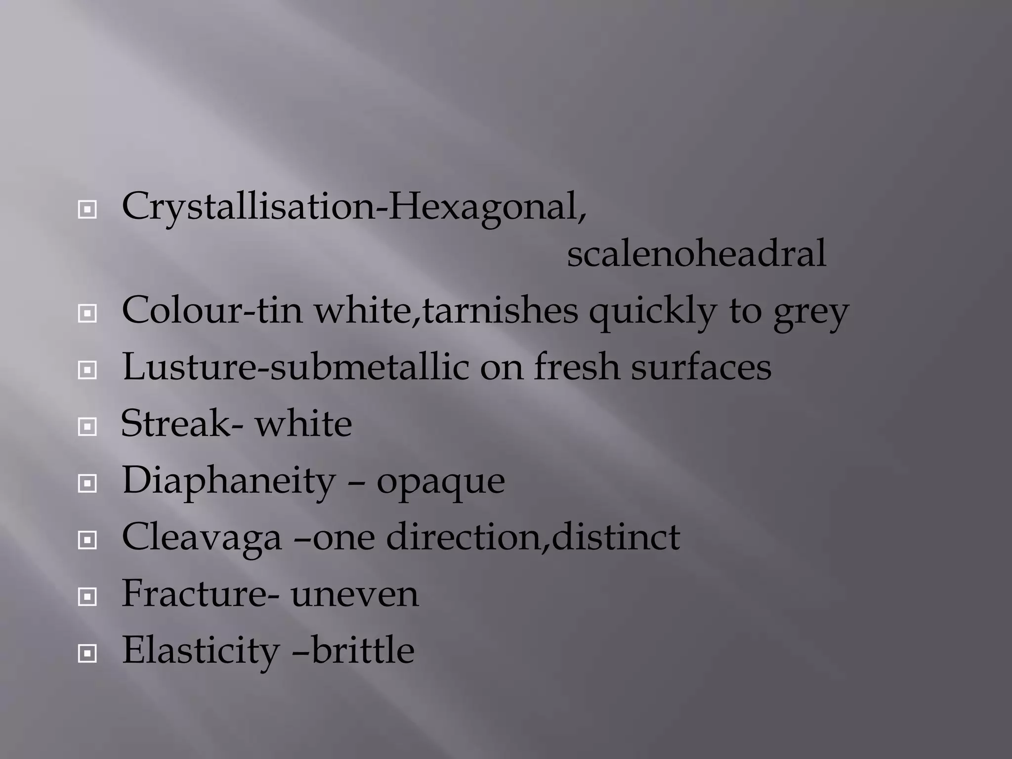  Crystallisation-Hexagonal,
scalenoheadral
 Colour-tin white,tarnishes quickly to grey
 Lusture-submetallic on fresh surfaces
 Streak- white
 Diaphaneity – opaque
 Cleavaga –one direction,distinct
 Fracture- uneven
 Elasticity –brittle
 