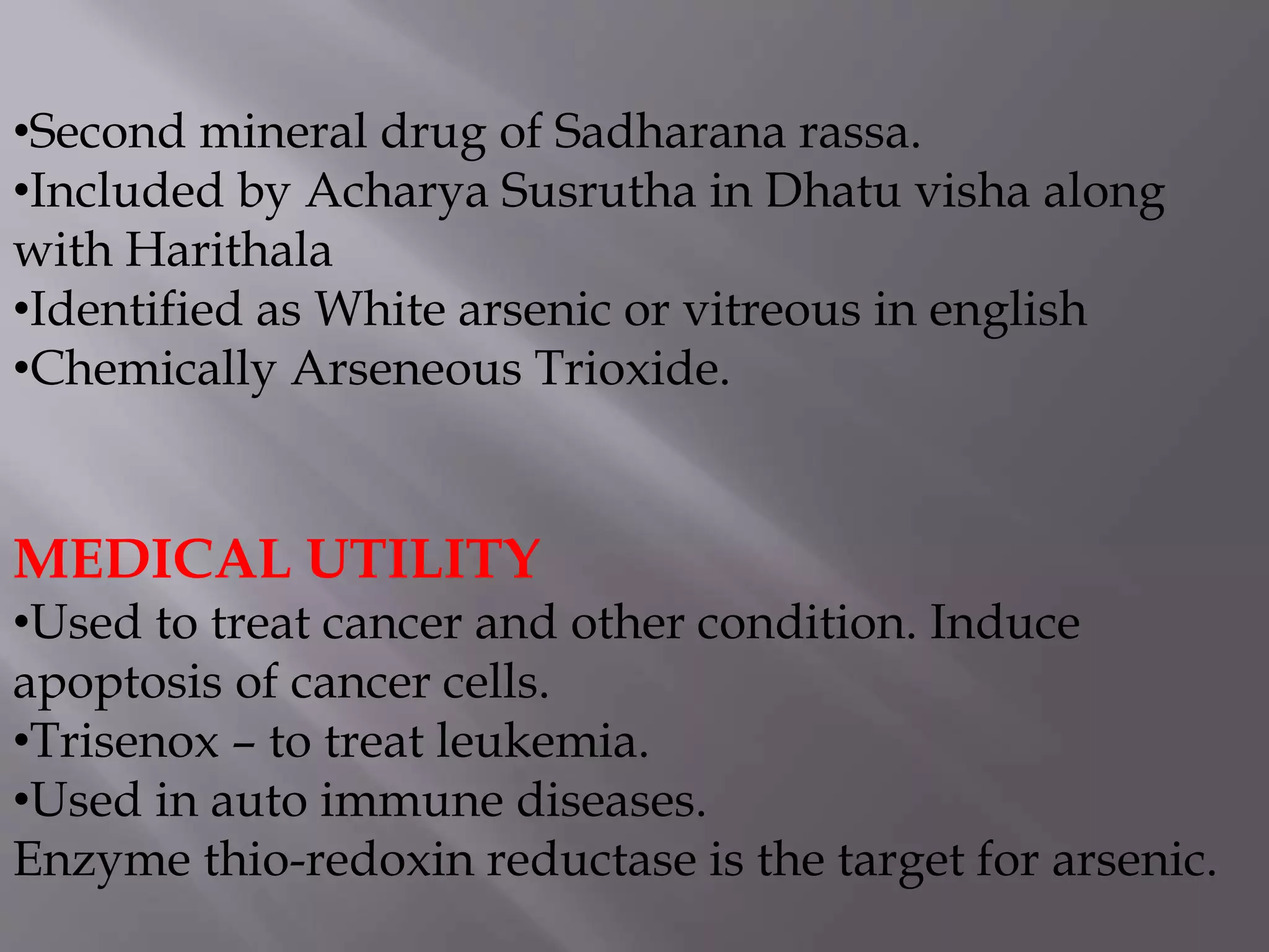 •Second mineral drug of Sadharana rassa.
•Included by Acharya Susrutha in Dhatu visha along
with Harithala
•Identified as White arsenic or vitreous in english
•Chemically Arseneous Trioxide.
MEDICAL UTILITY
•Used to treat cancer and other condition. Induce
apoptosis of cancer cells.
•Trisenox – to treat leukemia.
•Used in auto immune diseases.
Enzyme thio-redoxin reductase is the target for arsenic.
 