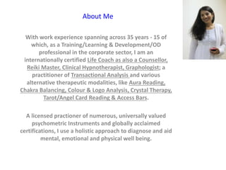 About Me
With work experience spanning across 35 years - 15 of
which, as a Training/Learning & Development/OD
professional in the corporate sector, I am an
internationally certified Life Coach as also a Counsellor,
Reiki Master, Clinical Hypnotherapist, Graphologist; a
practitioner of Transactional Analysis and various
alternative therapeutic modalities, like Aura Reading,
Chakra Balancing, Colour & Logo Analysis, Crystal Therapy,
Tarot/Angel Card Reading & Access Bars.
A licensed practioner of numerous, universally valued
psychometric Instruments and globally acclaimed
certifications, I use a holistic approach to diagnose and aid
mental, emotional and physical well being.
 