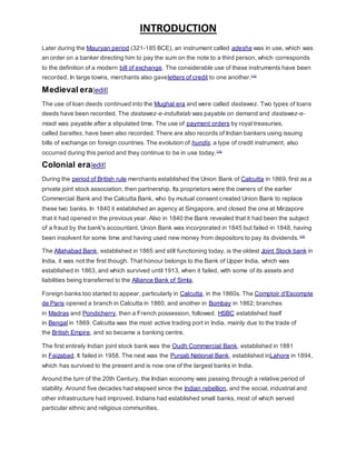 INTRODUCTION
Later during the Mauryan period (321-185 BCE), an instrument called adesha was in use, which was
an order on a banker directing him to pay the sum on the note to a third person, which corresponds
to the definition of a modern bill of exchange. The considerable use of these instruments have been
recorded. In large towns, merchants also gaveletters of credit to one another.[14]
Medieval era[edit]
The use of loan deeds continued into the Mughal era and were called dastawez. Two types of loans
deeds have been recorded. The dastawez-e-indultalab was payable on demand and dastawez-e-
miadi was payable after a stipulated time. The use of payment orders by royal treasuries,
called barattes, have been also recorded. There are also records of Indian bankers using issuing
bills of exchange on foreign countries. The evolution of hundis, a type of credit instrument, also
occurred during this period and they continue to be in use today.[14]
Colonial era[edit]
During the period of British rule merchants established the Union Bank of Calcutta in 1869, first as a
private joint stock association, then partnership. Its proprietors were the owners of the earlier
Commercial Bank and the Calcutta Bank, who by mutual consent created Union Bank to replace
these two banks. In 1840 it established an agency at Singapore, and closed the one at Mirzapore
that it had opened in the previous year. Also in 1840 the Bank revealed that it had been the subject
of a fraud by the bank's accountant. Union Bank was incorporated in 1845 but failed in 1848, having
been insolvent for some time and having used new money from depositors to pay its dividends.[15]
The Allahabad Bank, established in 1865 and still functioning today, is the oldest Joint Stock bank in
India, it was not the first though. That honour belongs to the Bank of Upper India, which was
established in 1863, and which survived until 1913, when it failed, with some of its assets and
liabilities being transferred to the Alliance Bank of Simla.
Foreign banks too started to appear, particularly in Calcutta, in the 1860s. The Comptoir d'Escompte
de Paris opened a branch in Calcutta in 1860, and another in Bombay in 1862; branches
in Madras and Pondicherry, then a French possession, followed. HSBC established itself
in Bengal in 1869. Calcutta was the most active trading port in India, mainly due to the trade of
the British Empire, and so became a banking centre.
The first entirely Indian joint stock bank was the Oudh Commercial Bank, established in 1881
in Faizabad. It failed in 1958. The next was the Punjab National Bank, established inLahore in 1894,
which has survived to the present and is now one of the largest banks in India.
Around the turn of the 20th Century, the Indian economy was passing through a relative period of
stability. Around five decades had elapsed since the Indian rebellion, and the social, industrial and
other infrastructure had improved. Indians had established small banks, most of which served
particular ethnic and religious communities.
 