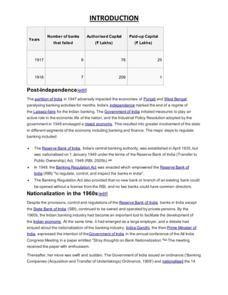 INTRODUCTION
Years
Number of banks
that failed
Authorised Capital
(₹ Lakhs)
Paid-up Capital
(₹ Lakhs)
1917 9 76 25
1918 7 209 1
Post-Independence[edit]
The partition of India in 1947 adversely impacted the economies of Punjab and West Bengal,
paralysing banking activities for months. India's independence marked the end of a regime of
the Laissez-faire for the Indian banking. The Government of India initiated measures to play an
active role in the economic life of the nation, and the Industrial Policy Resolution adopted by the
government in 1948 envisaged a mixed economy. This resulted into greater involvement of the state
in different segments of the economy including banking and finance. The major steps to regulate
banking included:
 The Reserve Bank of India, India's central banking authority, was established in April 1935, but
was nationalised on 1 January 1949 under the terms of the Reserve Bank of India (Transfer to
Public Ownership) Act, 1948 (RBI, 2005b).[16]
 In 1949, the Banking Regulation Act was enacted which empowered the Reserve Bank of
India (RBI) "to regulate, control, and inspect the banks in India".
 The Banking Regulation Act also provided that no new bank or branch of an existing bank could
be opened without a license from the RBI, and no two banks could have common directors.
Nationalization in the 1960s[edit]
Despite the provisions, control and regulations of the Reserve Bank of India, banks in India except
the State Bank of India (SBI), continued to be owned and operated by private persons. By the
1960s, the Indian banking industry had become an important tool to facilitate the development of
the Indian economy. At the same time, it had emerged as a large employer, and a debate had
ensued about the nationalization of the banking industry. Indira Gandhi, the then Prime Minister of
India, expressed the intention of theGovernment of India in the annual conference of the All India
Congress Meeting in a paper entitled "Stray thoughts on Bank Nationalization."[17]
The meeting
received the paper with enthusiasm.
Thereafter, her move was swift and sudden. The Government of India issued an ordinance ('Banking
Companies (Acquisition and Transfer of Undertakings) Ordinance, 1969') and nationalised the 14
 