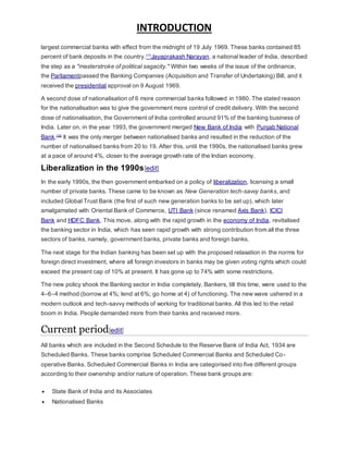 INTRODUCTION
largest commercial banks with effect from the midnight of 19 July 1969. These banks contained 85
percent of bank deposits in the country.[17]
Jayaprakash Narayan, a national leader of India, described
the step as a "masterstroke of political sagacity." Within two weeks of the issue of the ordinance,
the Parliamentpassed the Banking Companies (Acquisition and Transfer of Undertaking) Bill, and it
received the presidential approval on 9 August 1969.
A second dose of nationalisation of 6 more commercial banks followed in 1980. The stated reason
for the nationalisation was to give the government more control of credit delivery. With the second
dose of nationalisation, the Government of India controlled around 91% of the banking business of
India. Later on, in the year 1993, the government merged New Bank of India with Punjab National
Bank.[18]
It was the only merger between nationalised banks and resulted in the reduction of the
number of nationalised banks from 20 to 19. After this, until the 1990s, the nationalised banks grew
at a pace of around 4%, closer to the average growth rate of the Indian economy.
Liberalization in the 1990s[edit]
In the early 1990s, the then government embarked on a policy of liberalization, licensing a small
number of private banks. These came to be known as New Generation tech-savvy banks, and
included Global Trust Bank (the first of such new generation banks to be set up), which later
amalgamated with Oriental Bank of Commerce, UTI Bank (since renamed Axis Bank), ICICI
Bank and HDFC Bank. This move, along with the rapid growth in the economy of India, revitalised
the banking sector in India, which has seen rapid growth with strong contribution from all the three
sectors of banks, namely, government banks, private banks and foreign banks.
The next stage for the Indian banking has been set up with the proposed relaxation in the norms for
foreign direct investment, where all foreign investors in banks may be given voting rights which could
exceed the present cap of 10% at present. It has gone up to 74% with some restrictions.
The new policy shook the Banking sector in India completely. Bankers, till this time, were used to the
4–6–4 method (borrow at 4%; lend at 6%; go home at 4) of functioning. The new wave ushered in a
modern outlook and tech-savvy methods of working for traditional banks. All this led to the retail
boom in India. People demanded more from their banks and received more.
Current period[edit]
All banks which are included in the Second Schedule to the Reserve Bank of India Act, 1934 are
Scheduled Banks. These banks comprise Scheduled Commercial Banks and Scheduled Co-
operative Banks. Scheduled Commercial Banks in India are categorised into five different groups
according to their ownership and/or nature of operation. These bank groups are:
 State Bank of India and its Associates
 Nationalised Banks
 