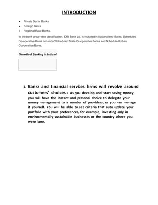 INTRODUCTION
 Private Sector Banks
 Foreign Banks
 Regional Rural Banks.
In the bank group-wise classification, IDBI Bank Ltd. is included in Nationalised Banks. Scheduled
Co-operative Banks consist of Scheduled State Co-operative Banks and Scheduled Urban
Cooperative Banks.
Growth of Banking in India of
1. Banks and financial services firms will revolve around
customers’ choices : As you develop and start saving money,
you will have the instant and personal choice to delegate your
money management to a number of providers, or you can manage
it yourself. You will be able to set criteria that auto update your
portfolio with your preferences, for example, investing only in
environmentally sustainable businesses or the country where you
were born.
 