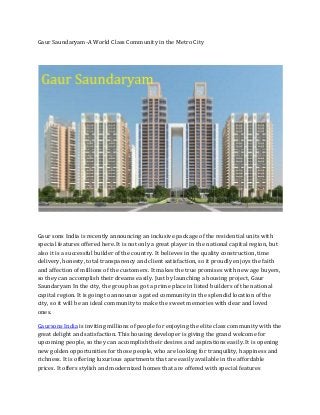 Gaur Saundaryam-A World Class Community in the Metro City
Gaur sons India is recently announcing an inclusive package of the residential units with
special features offered here. It is not only a great player in the national capital region, but
also it is a successful builder of the country. It believes in the quality construction, time
delivery, honesty, total transparency and client satisfaction, so it proudly enjoys the faith
and affection of millions of the customers. It makes the true promises with new age buyers,
so they can accomplish their dreams easily. Just by launching a housing project, Gaur
Saundaryam In the city, the group has got a prime place in listed builders of the national
capital region. It is going to announce a gated community in the splendid location of the
city, so it will be an ideal community to make the sweet memories with dear and loved
ones.
Gaursons India is inviting millions of people for enjoying the elite class community with the
great delight and satisfaction. This housing developer is giving the grand welcome for
upcoming people, so they can accomplish their desires and aspirations easily. It is opening
new golden opportunities for those people, who are looking for tranquility, happiness and
richness. It is offering luxurious apartments that are easily available in the affordable
prices. It offers stylish and modernized homes that are offered with special features
 
