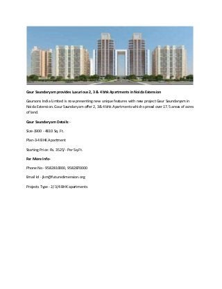 Gaur Saundaryam provides Luxurious 2, 3 & 4 bhk Apartments in Noida Extension 
Gaursons India Limited is now presenting new unique features with new project Gaur Saundaryam in 
Noida Extension. Gaur Saundaryam offer 2, 3& 4 bhk Apartments which spread over 17.5 areas of acres 
of land. 
Gaur Saundaryam Details:- 
Size-1900 - 4810 Sq. Ft. 
Plan-3-4 BHK Apartment 
Starting Price: Rs. 3525/- Per Sq.Ft. 
For More Info- 
Phone No - 9582810000, 9582870000 
Email Id - jkm@futuredimension.org 
Projects Type - 2/3/4 BHK apartments 
