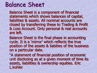 Balance Sheet 
Balance Sheet is a component of financial 
statements which shows balances of capital, 
liabilities & assets. All nominal accounts are 
closed by transferring these to Trading & Profit 
& Loss Account. Only personal & real accounts 
are left. 
Balance Sheet is the final phase in accounting 
cycle. It is a ‘mirror’ which reflects the true 
position of the assets & liabities of the business 
on a particular date. 
“A statement of financial position of economic 
unit disclosing as at a given moment of time its 
assets, liabilities & ownership equities. Eric 
L.kohler 
 