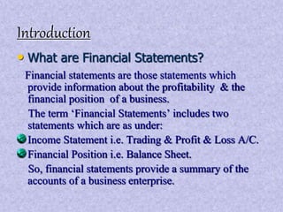 Introduction 
• What are Financial Statements? 
Financial statements are those statements which 
provide information about the profitability & the 
financial position of a business. 
The term ‘Financial Statements’ includes two 
statements which are as under: 
Income Statement i.e. Trading & Profit & Loss A/C. 
Financial Position i.e. Balance Sheet. 
So, financial statements provide a summary of the 
accounts of a business enterprise. 
 