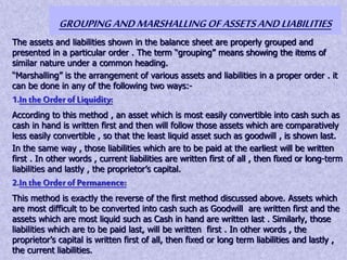 GROUPING AND MARSHALLING OF ASSETS AND LIABILITIES 
The assets and liabilities shown in the balance sheet are properly grouped and 
presented in a particular order . The term “grouping” means showing the items of 
similar nature under a common heading. 
“Marshalling” is the arrangement of various assets and liabilities in a proper order . it 
can be done in any of the following two ways:- 
1.In the Order of Liquidity: 
According to this method , an asset which is most easily convertible into cash such as 
cash in hand is written first and then will follow those assets which are comparatively 
less easily convertible , so that the least liquid asset such as goodwill , is shown last. 
In the same way , those liabilities which are to be paid at the earliest will be written 
first . In other words , current liabilities are written first of all , then fixed or long-term 
liabilities and lastly , the proprietor’s capital. 
2.In the Order of Permanence: 
This method is exactly the reverse of the first method discussed above. Assets which 
are most difficult to be converted into cash such as Goodwill are written first and the 
assets which are most liquid such as Cash in hand are written last . Similarly, those 
liabilities which are to be paid last, will be written first . In other words , the 
proprietor’s capital is written first of all, then fixed or long term liabilities and lastly , 
the current liabilities. 
 
