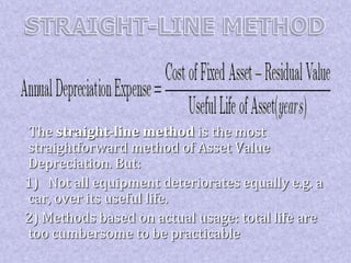 The straight-line method is the most 
straightforward method of Asset Value 
Depreciation. But: 
1) Not all equipment deteriorates equally e.g. a 
car, over its useful life. 
2) Methods based on actual usage: total life are 
too cumbersome to be practicable 
 