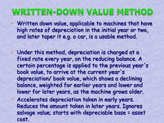 • Written down value, applicable to machines that have 
high rates of depreciation in the initial year or two, 
and later taper it e.g. a car, is a usable method. 
• Under this method, depreciation is charged at a 
fixed rate every year, on the reducing balance. A 
certain percentage is applied to the previous year's 
book value, to arrive at the current year's 
depreciation/ book value, which shows a declining 
balance, weighted for earlier years and lower and 
lower for later years, as the machine grows older. 
• Accelerates depreciation taken in early years. 
Reduces the amount taken in later years. Ignores 
salvage value; starts with depreciable base = asset 
cost. 
 
