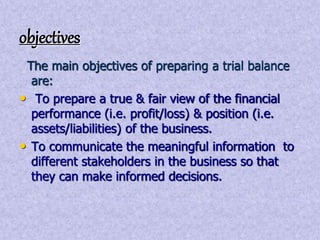 objectives 
The main objectives of preparing a trial balance 
are: 
• To prepare a true & fair view of the financial 
performance (i.e. profit/loss) & position (i.e. 
assets/liabilities) of the business. 
• To communicate the meaningful information to 
different stakeholders in the business so that 
they can make informed decisions. 
 