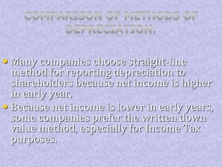 • Many companies choose straight-line 
method for reporting depreciation to 
shareholders because net income is higher 
in early year. 
• Because net income is lower in early years, 
some companies prefer the written down 
value method, especially for Income Tax 
purposes. 
 